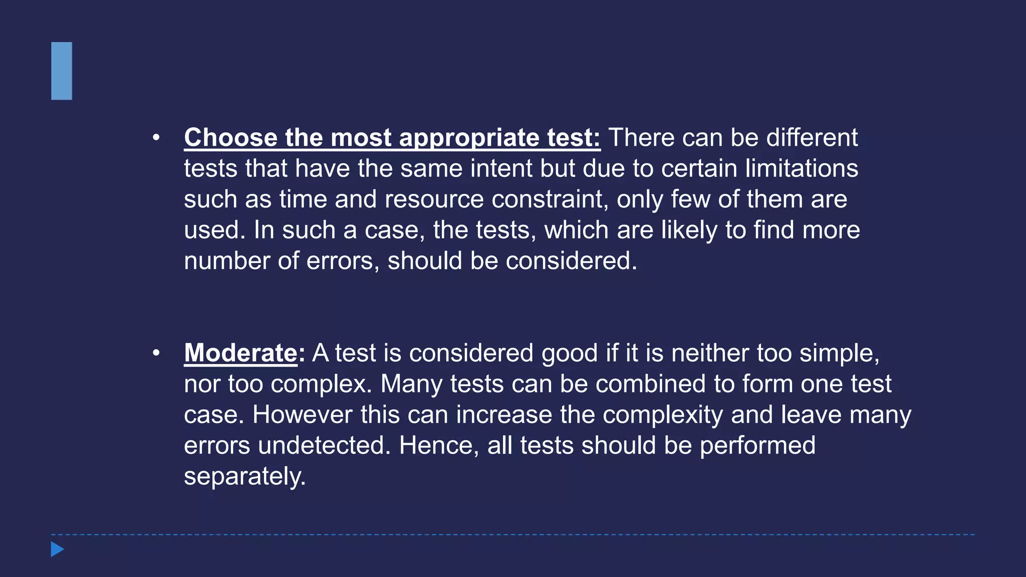 • Choose the most appropriate test: There can be different
tests that have the same intent but due to certain limitations
such as time and resource constraint, only few of them are
used. In such a case, the tests, which are likely to find more
number of errors, should be considered.
• Moderate: A test is considered good if it is neither too simple,
nor too complex. Many tests can be combined to form one test
case. However this can increase the complexity and leave many
errors undetected. Hence, all tests should be performed
separately.
 