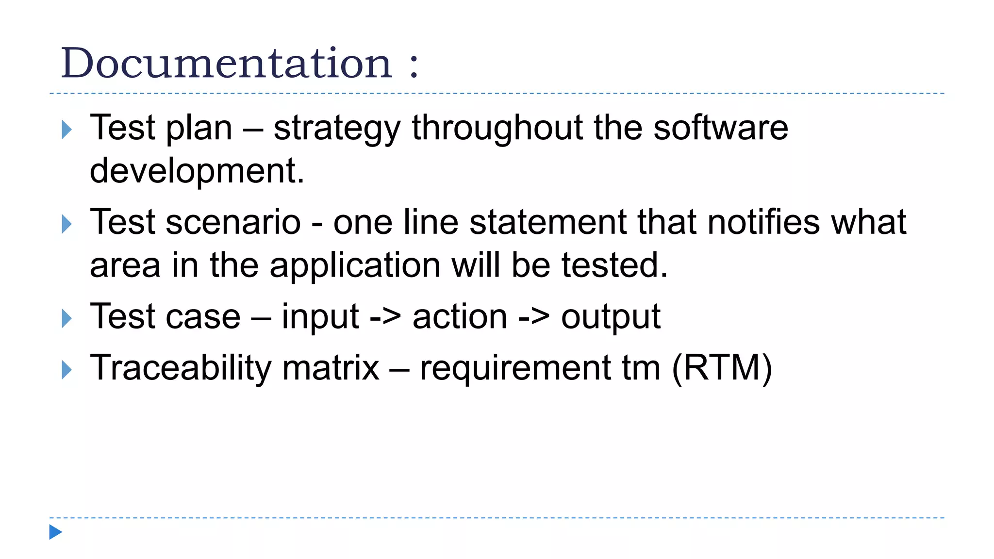 Documentation :
 Test plan – strategy throughout the software
development.
 Test scenario - one line statement that notifies what
area in the application will be tested.
 Test case – input -> action -> output
 Traceability matrix – requirement tm (RTM)
 