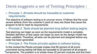 Davis suggests a set of Testing Principles :
 Principle 1. All tests should be traceable to customer
requirements.
The objective of software testing is to uncover errors. It follows that the most
severe defects (from the customer’s point of view) are those that cause the
program to fail to meet its requirements.
 Principle 2. Tests should be planned long before testing begins.
Test planning can begin as soon as the requirements model is complete.
Detailed definition of test cases can begin as soon as the design model has
been solidified. Therefore, all tests can be planned and designed before any
code has been generated.
 Principle 3. The Pareto principle applies to software testing.
In this context the Pareto principle implies that 80 percent of all errors
uncovered during testing will likely be traceable to 20 percent of all program
components. The problem is to isolate these 20 percent modules and test them
 