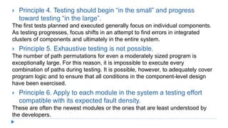  Principle 4. Testing should begin “in the small” and progress
toward testing “in the large”.
The first tests planned and executed generally focus on individual components.
As testing progresses, focus shifts in an attempt to find errors in integrated
clusters of components and ultimately in the entire system.
 Principle 5. Exhaustive testing is not possible.
The number of path permutations for even a moderately sized program is
exceptionally large. For this reason, it is impossible to execute every
combination of paths during testing. It is possible, however, to adequately cover
program logic and to ensure that all conditions in the component-level design
have been exercised.
 Principle 6. Apply to each module in the system a testing effort
compatible with its expected fault density.
These are often the newest modules or the ones that are least understood by
the developers.
 
