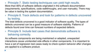  Principle 7. Static testing techniques can yield high results.
More than 85% of software defects originated in the software documentation
(requirements, specifications, code walkthroughs, and user manuals). There may
be value in testing the system documentation.
 Principle 8. Track defects and look for patterns in defects uncovered
by testing.
The total defects uncovered is a good indicator of software quality. The types of
defects uncovered can be a good measure of software stability. Patterns of
defects found over time can forecast numbers of expected defects.
 Principle 9. Include test cases that demonstrate software is
behaving correctly.
As software components are being maintained or adapted, unexpected
interactions cause unintended side effects in other components. It is important to
have a set of regression test cases ready to check system behavior after changes
are applied to a software product.
 