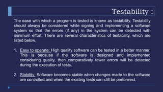 Testability :
The ease with which a program is tested is known as testability. Testability
should always be considered while signing and implementing a software
system so that the errors (if any) in the system can be detected with
minimum effort. There are several characteristics of testability, which are
listed below.
1. Easy to operate: High quality software can be tested in a better manner.
This is because if the software is designed and implemented
considering quality, then comparatively fewer errors will be detected
during the execution of tests.
2. Stability: Software becomes stable when changes made to the software
are controlled and when the existing tests can still be performed.
 