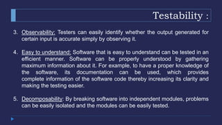 Testability :
3. Observability: Testers can easily identify whether the output generated for
certain input is accurate simply by observing it.
4. Easy to understand: Software that is easy to understand can be tested in an
efficient manner. Software can be properly understood by gathering
maximum information about it. For example, to have a proper knowledge of
the software, its documentation can be used, which provides
complete information of the software code thereby increasing its clarity and
making the testing easier.
5. Decomposability: By breaking software into independent modules, problems
can be easily isolated and the modules can be easily tested.
 