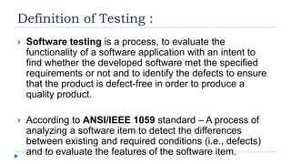 Definition of Testing :
 Software testing is a process, to evaluate the
functionality of a software application with an intent to
find whether the developed software met the specified
requirements or not and to identify the defects to ensure
that the product is defect-free in order to produce a
quality product.
 According to ANSI/IEEE 1059 standard – A process of
analyzing a software item to detect the differences
between existing and required conditions (i.e., defects)
and to evaluate the features of the software item.
 