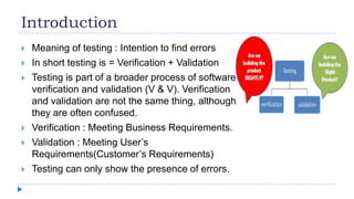 Introduction
 Meaning of testing : Intention to find errors
 In short testing is = Verification + Validation
 Testing is part of a broader process of software
verification and validation (V & V). Verification
and validation are not the same thing, although
they are often confused.
 Verification : Meeting Business Requirements.
 Validation : Meeting User’s
Requirements(Customer’s Requirements)
 Testing can only show the presence of errors.
 