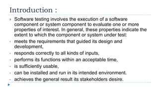 Introduction :
 Software testing involves the execution of a software
component or system component to evaluate one or more
properties of interest. In general, these properties indicate the
extent to which the component or system under test:
• meets the requirements that guided its design and
development,
• responds correctly to all kinds of inputs,
• performs its functions within an acceptable time,
• is sufficiently usable,
• can be installed and run in its intended environment.
• achieves the general result its stakeholders desire.
 