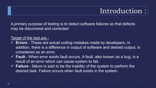 Introduction :
A primary purpose of testing is to detect software failures so that defects
may be discovered and corrected.
Target of the test are -
 Errors - These are actual coding mistakes made by developers. In
addition, there is a difference in output of software and desired output, is
considered as an error.
 Fault - When error exists fault occurs. A fault, also known as a bug, is a
result of an error which can cause system to fail.
 Failure - failure is said to be the inability of the system to perform the
desired task. Failure occurs when fault exists in the system.
 