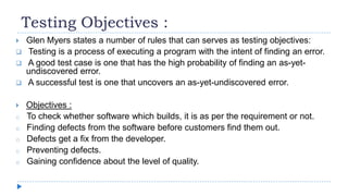 Testing Objectives :
 Glen Myers states a number of rules that can serves as testing objectives:
 Testing is a process of executing a program with the intent of finding an error.
 A good test case is one that has the high probability of finding an as-yet-
undiscovered error.
 A successful test is one that uncovers an as-yet-undiscovered error.
 Objectives :
o To check whether software which builds, it is as per the requirement or not.
o Finding defects from the software before customers find them out.
o Defects get a fix from the developer.
o Preventing defects.
o Gaining confidence about the level of quality.
 