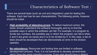Characteristics of Software Test :
There are several tests (such as unit and integration) used for testing the
software. Each test has its own characteristics. The following points, however,
should be noted.
• High probability of detecting errors: To detect maximum errors, the
tester should understand the software thoroughly and try to find the
possible ways in which the software can fail. For example, in a program to
divide two numbers, the possible way in which the program can fail is when
2 and 0 are given as inputs and 2 is to be divided by 0. In this case, a set of
tests should be developed that can demonstrate an error in the division
operator.
• No redundancy: Resources and testing time are limited in software
development process. Thus, it is not beneficial to develop several tests,
 