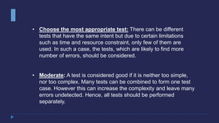• Choose the most appropriate test: There can be different
tests that have the same intent but due to certain limitations
such as time and resource constraint, only few of them are
used. In such a case, the tests, which are likely to find more
number of errors, should be considered.
• Moderate: A test is considered good if it is neither too simple,
nor too complex. Many tests can be combined to form one test
case. However this can increase the complexity and leave many
errors undetected. Hence, all tests should be performed
separately.
 
