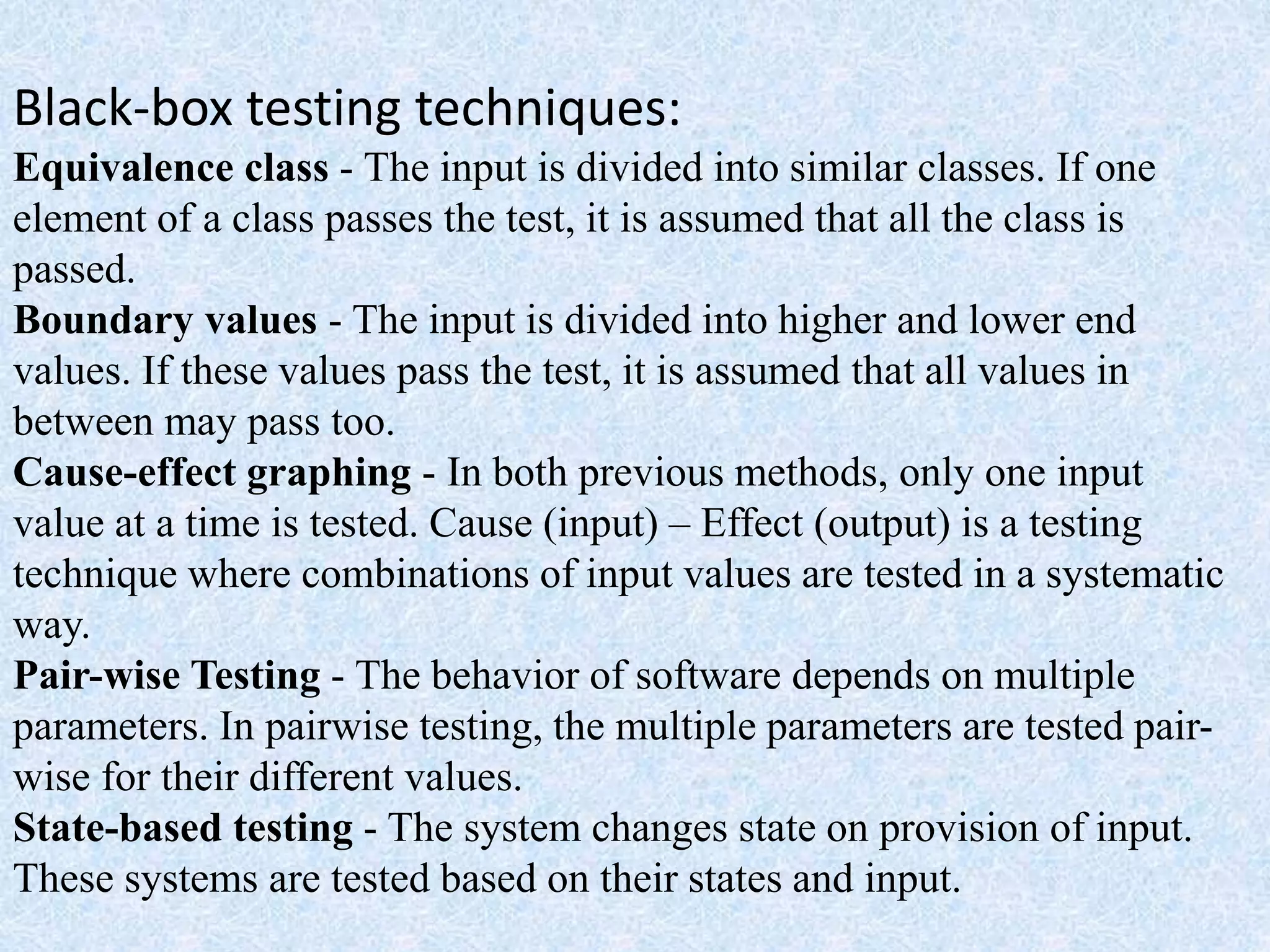 Black-box testing techniques:
Equivalence class - The input is divided into similar classes. If one
element of a class passes the test, it is assumed that all the class is
passed.
Boundary values - The input is divided into higher and lower end
values. If these values pass the test, it is assumed that all values in
between may pass too.
Cause-effect graphing - In both previous methods, only one input
value at a time is tested. Cause (input) – Effect (output) is a testing
technique where combinations of input values are tested in a systematic
way.
Pair-wise Testing - The behavior of software depends on multiple
parameters. In pairwise testing, the multiple parameters are tested pair-
wise for their different values.
State-based testing - The system changes state on provision of input.
These systems are tested based on their states and input.
 