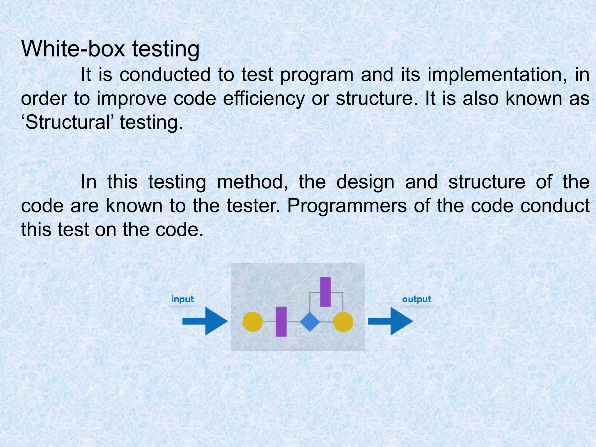 White-box testing
It is conducted to test program and its implementation, in
order to improve code efficiency or structure. It is also known as
‘Structural’ testing.
In this testing method, the design and structure of the
code are known to the tester. Programmers of the code conduct
this test on the code.
 