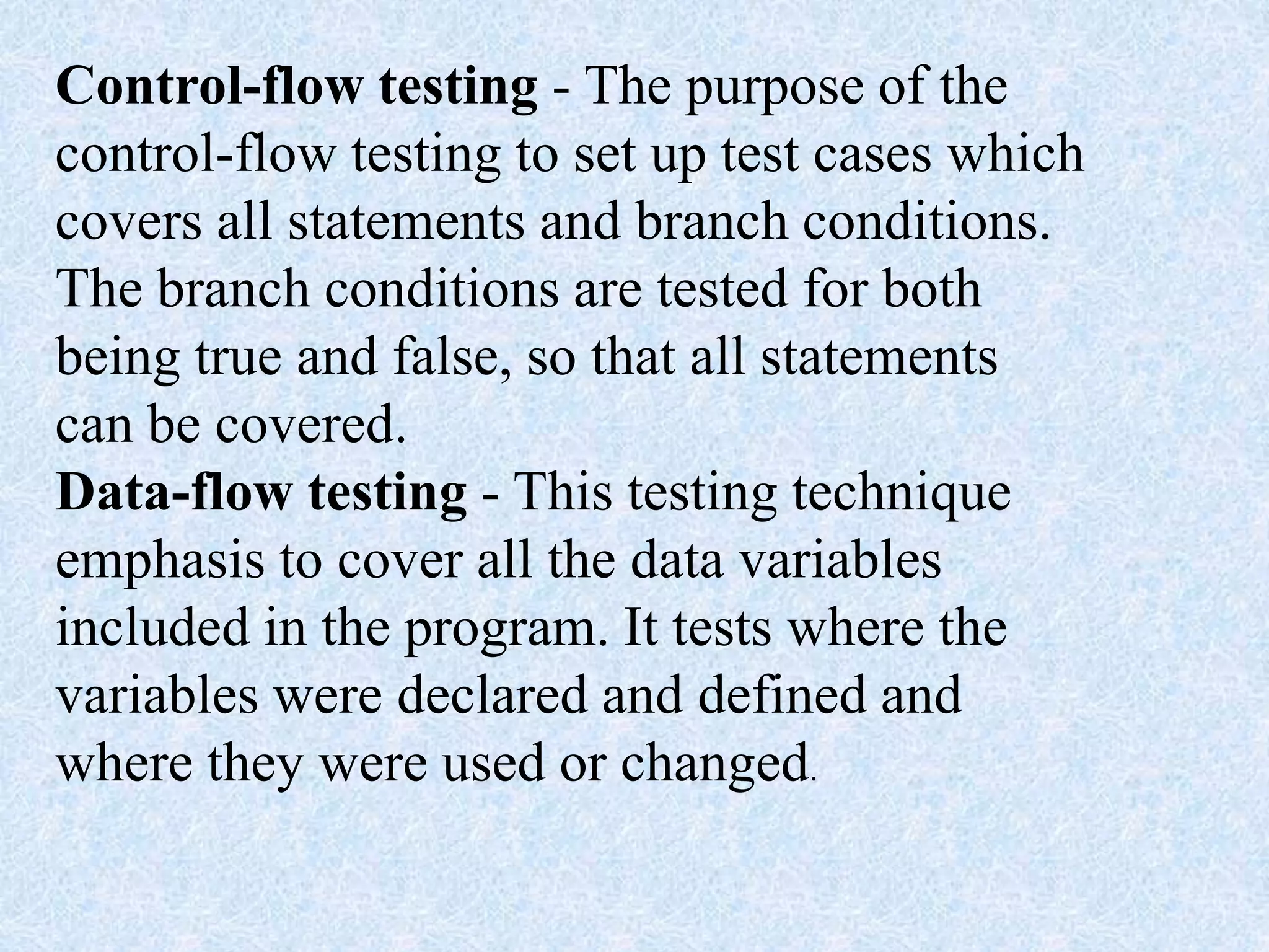 Control-flow testing - The purpose of the
control-flow testing to set up test cases which
covers all statements and branch conditions.
The branch conditions are tested for both
being true and false, so that all statements
can be covered.
Data-flow testing - This testing technique
emphasis to cover all the data variables
included in the program. It tests where the
variables were declared and defined and
where they were used or changed.
 
