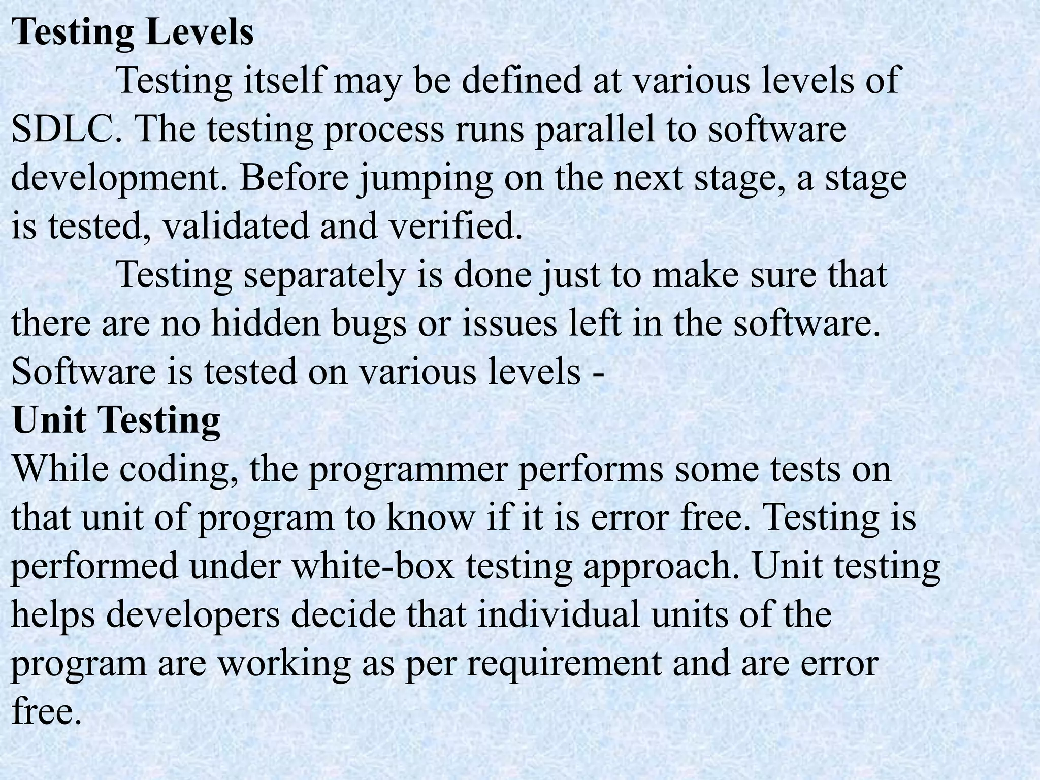Testing Levels
Testing itself may be defined at various levels of
SDLC. The testing process runs parallel to software
development. Before jumping on the next stage, a stage
is tested, validated and verified.
Testing separately is done just to make sure that
there are no hidden bugs or issues left in the software.
Software is tested on various levels -
Unit Testing
While coding, the programmer performs some tests on
that unit of program to know if it is error free. Testing is
performed under white-box testing approach. Unit testing
helps developers decide that individual units of the
program are working as per requirement and are error
free.
 