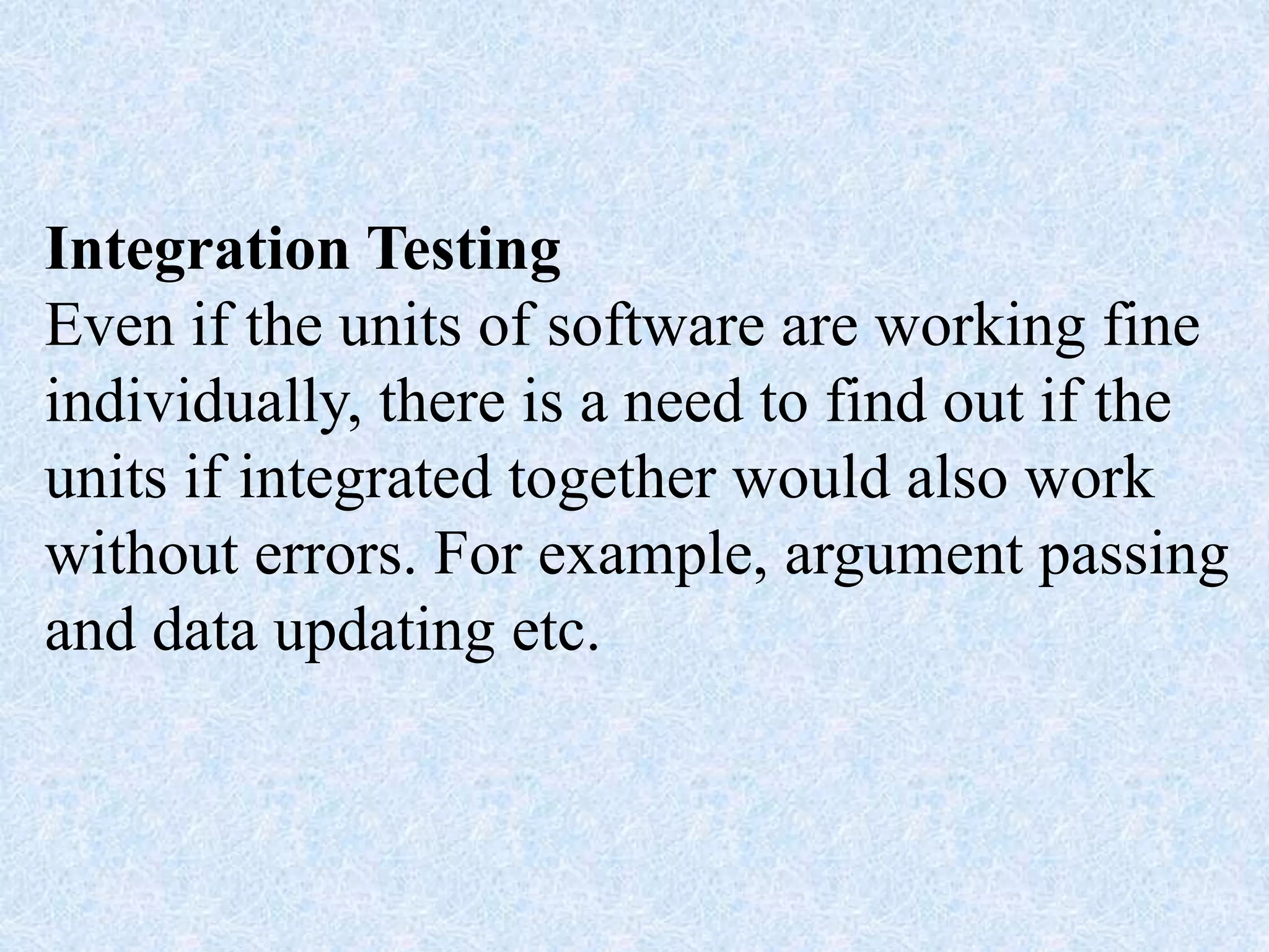 Integration Testing
Even if the units of software are working fine
individually, there is a need to find out if the
units if integrated together would also work
without errors. For example, argument passing
and data updating etc.
 