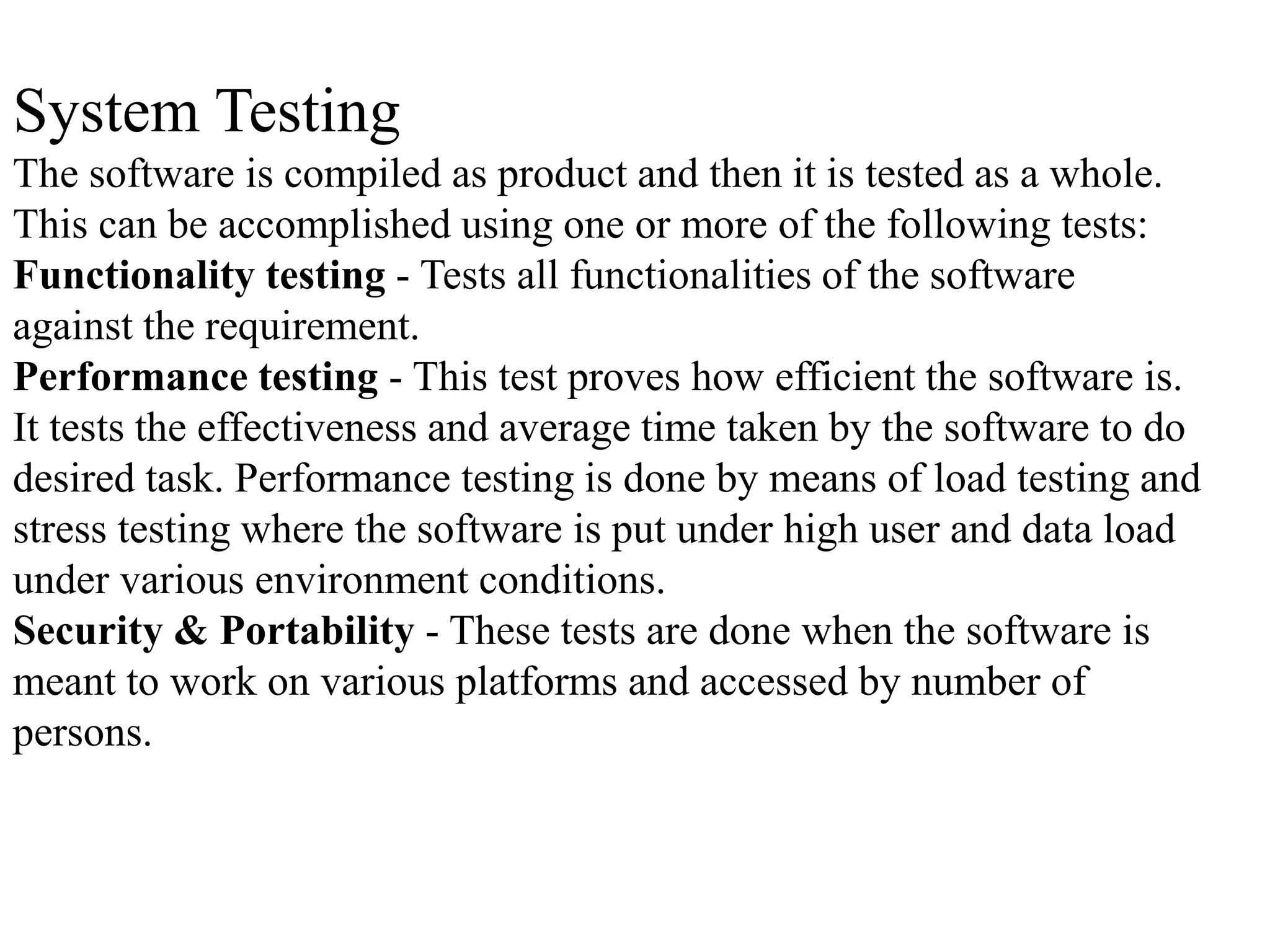 System Testing
The software is compiled as product and then it is tested as a whole.
This can be accomplished using one or more of the following tests:
Functionality testing - Tests all functionalities of the software
against the requirement.
Performance testing - This test proves how efficient the software is.
It tests the effectiveness and average time taken by the software to do
desired task. Performance testing is done by means of load testing and
stress testing where the software is put under high user and data load
under various environment conditions.
Security & Portability - These tests are done when the software is
meant to work on various platforms and accessed by number of
persons.
 