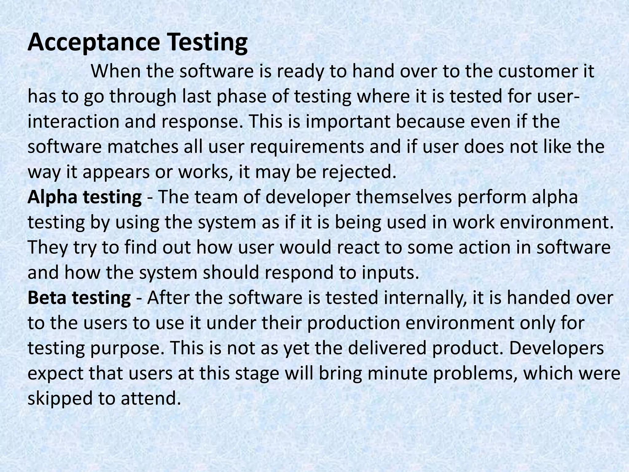 Acceptance Testing
When the software is ready to hand over to the customer it
has to go through last phase of testing where it is tested for user-
interaction and response. This is important because even if the
software matches all user requirements and if user does not like the
way it appears or works, it may be rejected.
Alpha testing - The team of developer themselves perform alpha
testing by using the system as if it is being used in work environment.
They try to find out how user would react to some action in software
and how the system should respond to inputs.
Beta testing - After the software is tested internally, it is handed over
to the users to use it under their production environment only for
testing purpose. This is not as yet the delivered product. Developers
expect that users at this stage will bring minute problems, which were
skipped to attend.
 