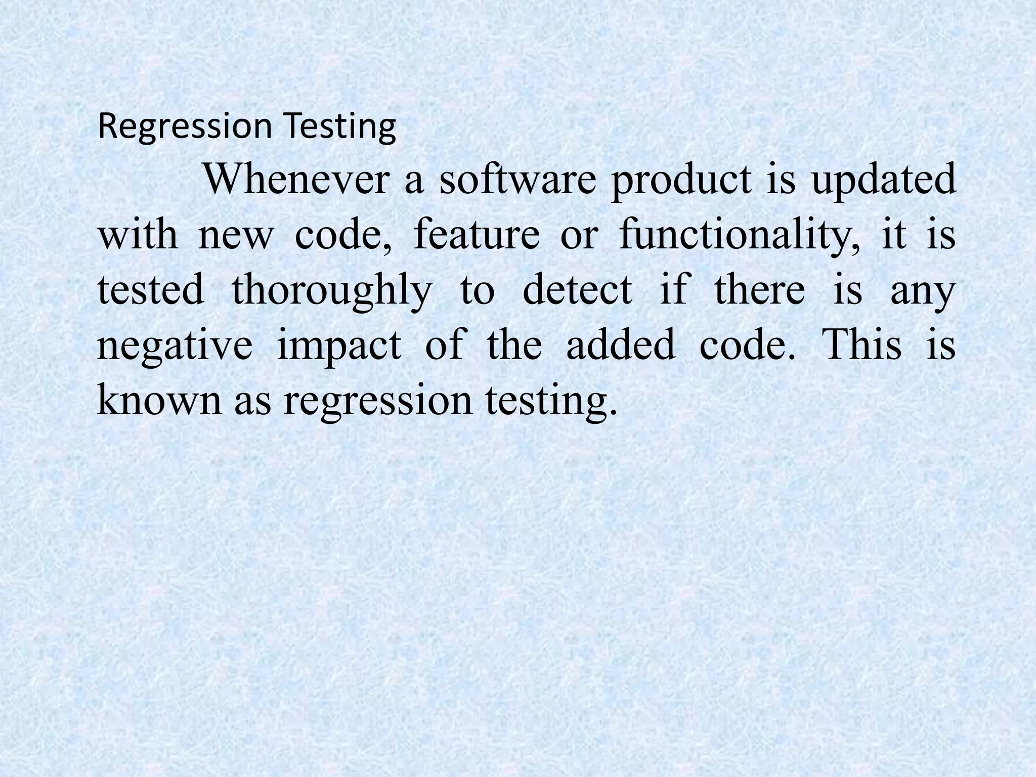 Regression Testing
Whenever a software product is updated
with new code, feature or functionality, it is
tested thoroughly to detect if there is any
negative impact of the added code. This is
known as regression testing.
 