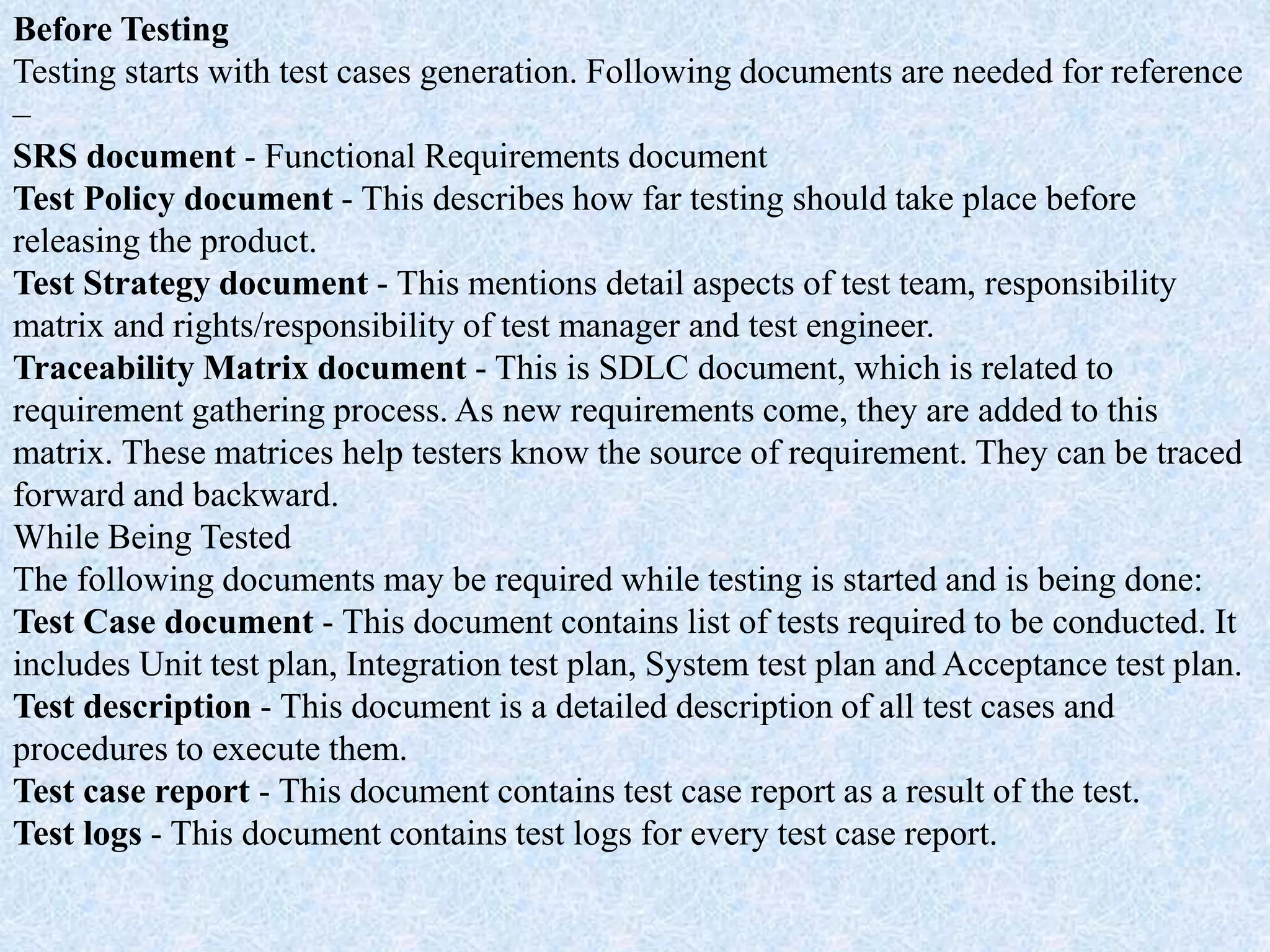 Before Testing
Testing starts with test cases generation. Following documents are needed for reference
–
SRS document - Functional Requirements document
Test Policy document - This describes how far testing should take place before
releasing the product.
Test Strategy document - This mentions detail aspects of test team, responsibility
matrix and rights/responsibility of test manager and test engineer.
Traceability Matrix document - This is SDLC document, which is related to
requirement gathering process. As new requirements come, they are added to this
matrix. These matrices help testers know the source of requirement. They can be traced
forward and backward.
While Being Tested
The following documents may be required while testing is started and is being done:
Test Case document - This document contains list of tests required to be conducted. It
includes Unit test plan, Integration test plan, System test plan and Acceptance test plan.
Test description - This document is a detailed description of all test cases and
procedures to execute them.
Test case report - This document contains test case report as a result of the test.
Test logs - This document contains test logs for every test case report.
 