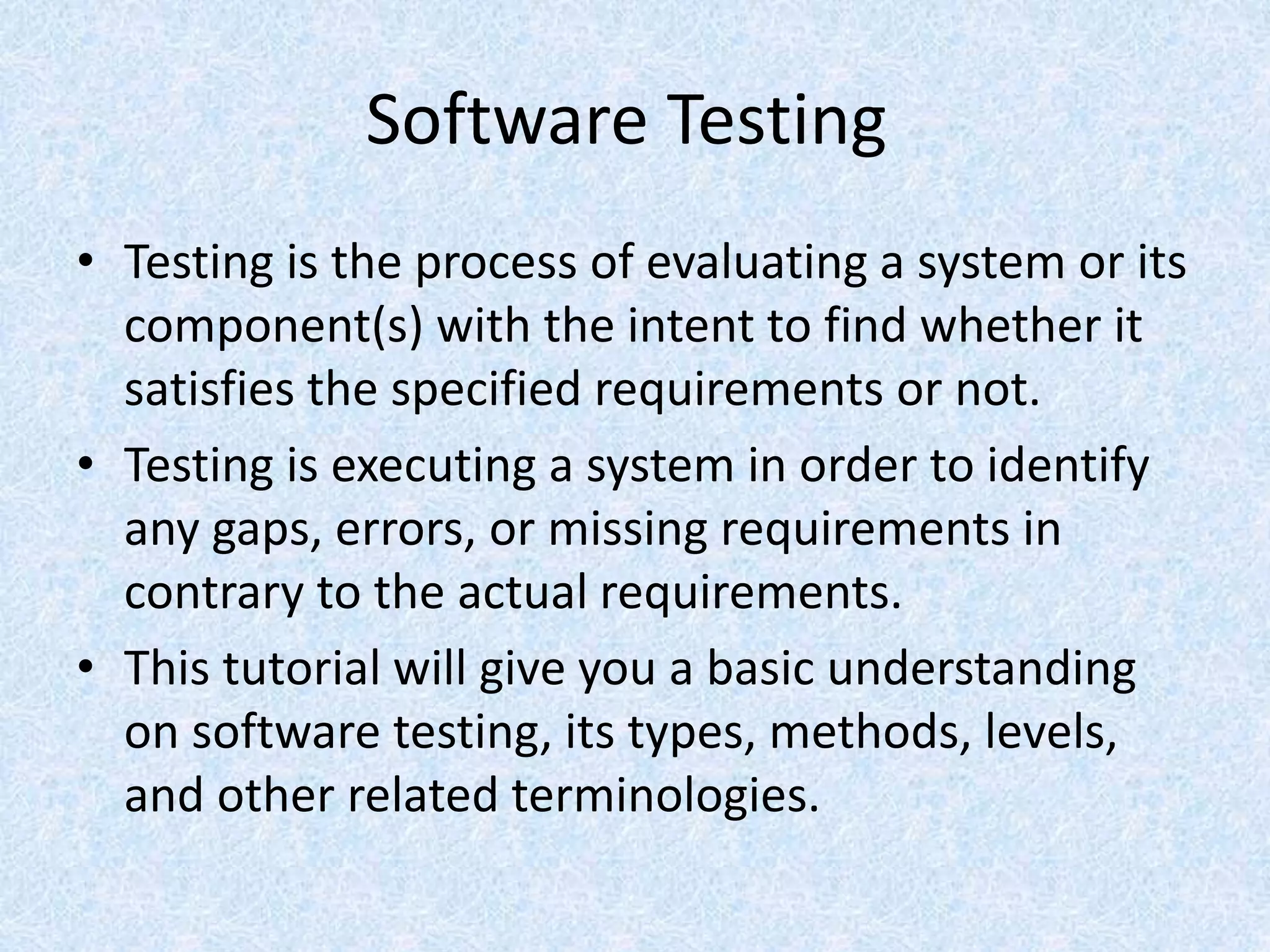 Software Testing
• Testing is the process of evaluating a system or its
component(s) with the intent to find whether it
satisfies the specified requirements or not.
• Testing is executing a system in order to identify
any gaps, errors, or missing requirements in
contrary to the actual requirements.
• This tutorial will give you a basic understanding
on software testing, its types, methods, levels,
and other related terminologies.
 