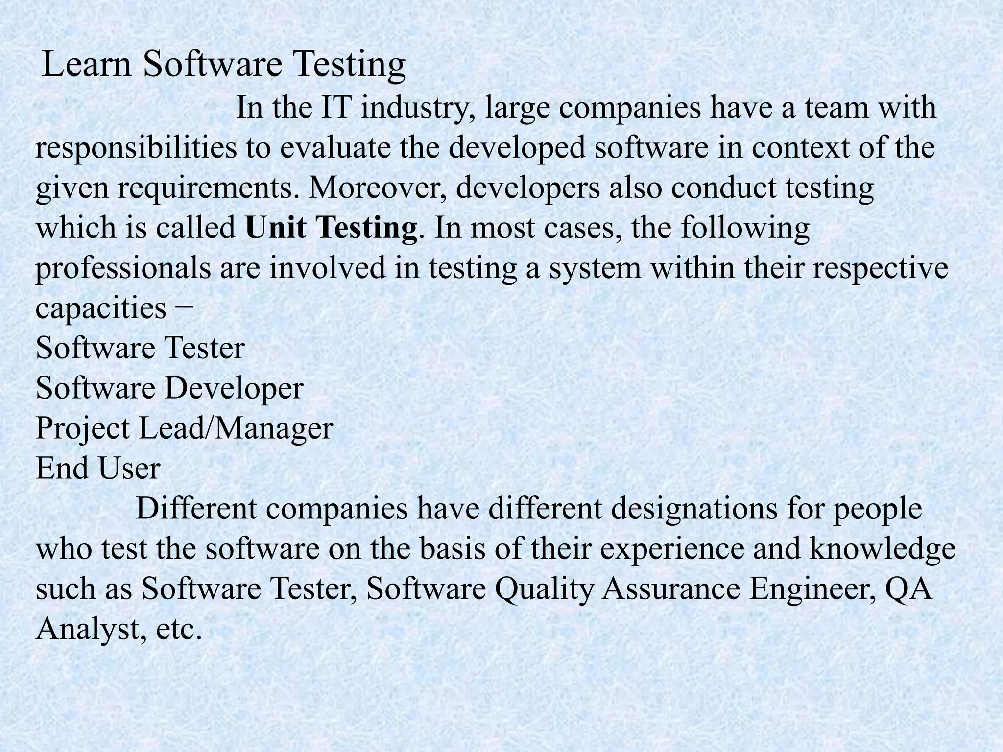 Learn Software Testing
In the IT industry, large companies have a team with
responsibilities to evaluate the developed software in context of the
given requirements. Moreover, developers also conduct testing
which is called Unit Testing. In most cases, the following
professionals are involved in testing a system within their respective
capacities −
Software Tester
Software Developer
Project Lead/Manager
End User
Different companies have different designations for people
who test the software on the basis of their experience and knowledge
such as Software Tester, Software Quality Assurance Engineer, QA
Analyst, etc.
 