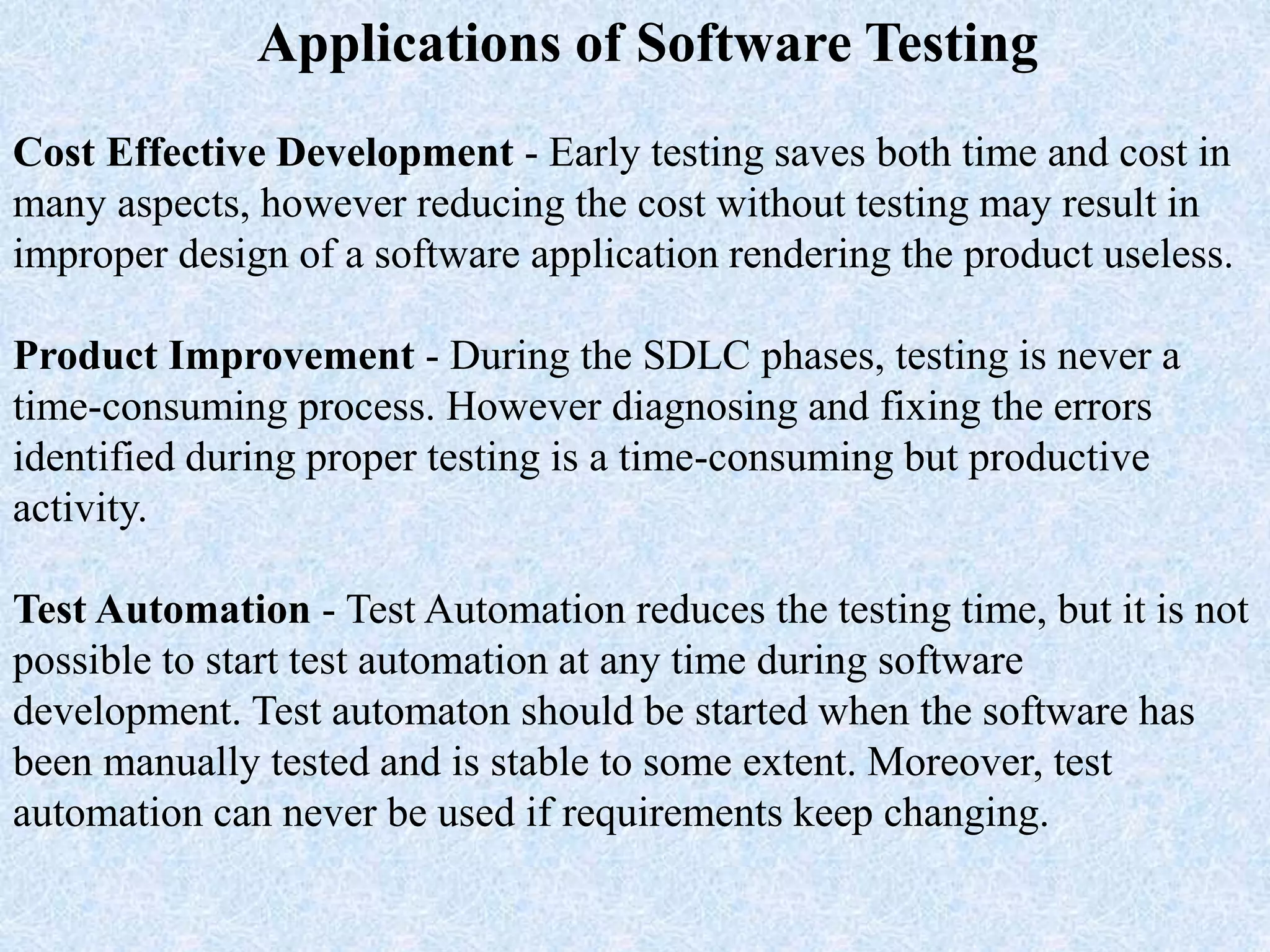 Applications of Software Testing
Cost Effective Development - Early testing saves both time and cost in
many aspects, however reducing the cost without testing may result in
improper design of a software application rendering the product useless.
Product Improvement - During the SDLC phases, testing is never a
time-consuming process. However diagnosing and fixing the errors
identified during proper testing is a time-consuming but productive
activity.
Test Automation - Test Automation reduces the testing time, but it is not
possible to start test automation at any time during software
development. Test automaton should be started when the software has
been manually tested and is stable to some extent. Moreover, test
automation can never be used if requirements keep changing.
 