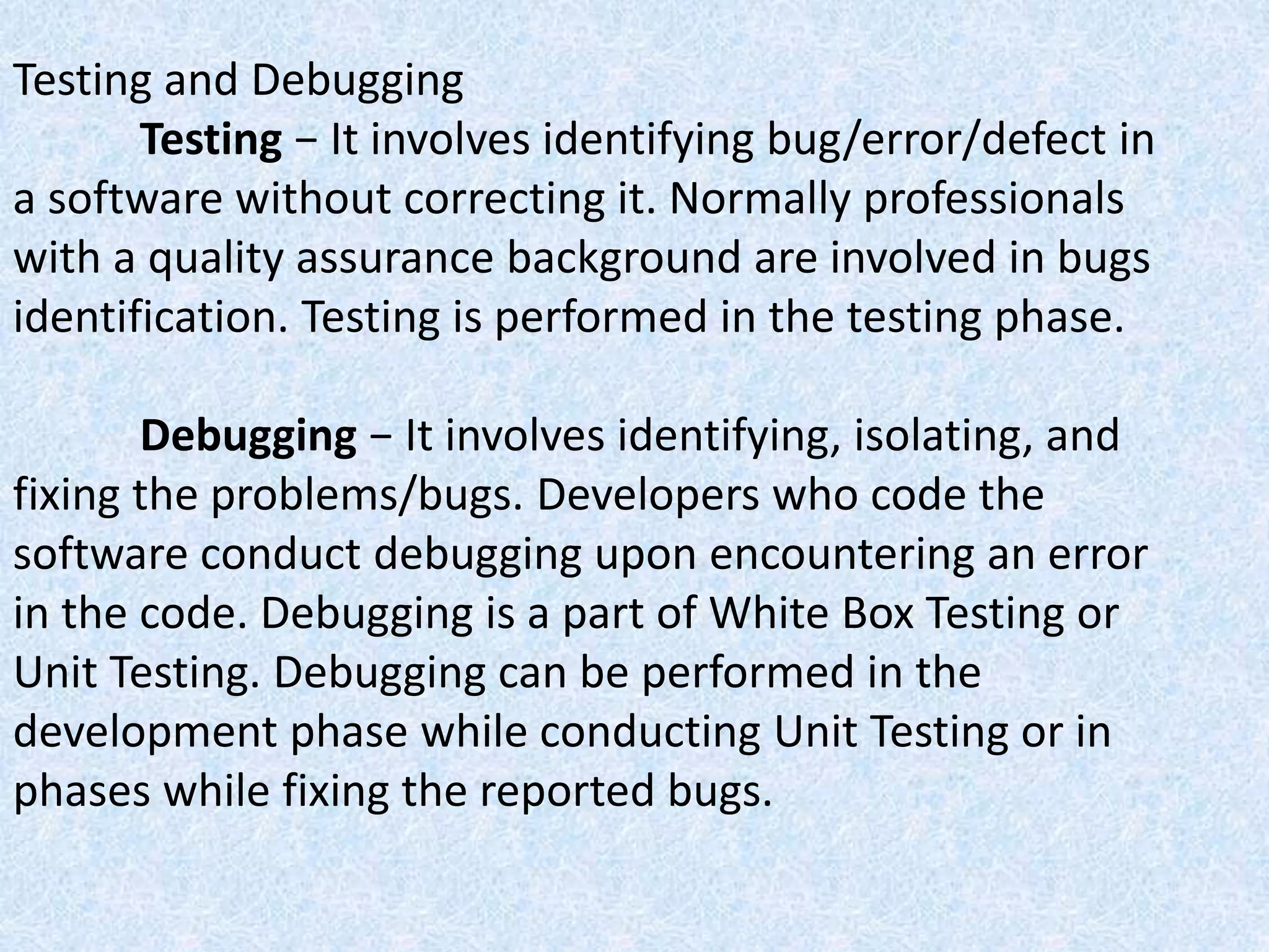 Testing and Debugging
Testing − It involves identifying bug/error/defect in
a software without correcting it. Normally professionals
with a quality assurance background are involved in bugs
identification. Testing is performed in the testing phase.
Debugging − It involves identifying, isolating, and
fixing the problems/bugs. Developers who code the
software conduct debugging upon encountering an error
in the code. Debugging is a part of White Box Testing or
Unit Testing. Debugging can be performed in the
development phase while conducting Unit Testing or in
phases while fixing the reported bugs.
 