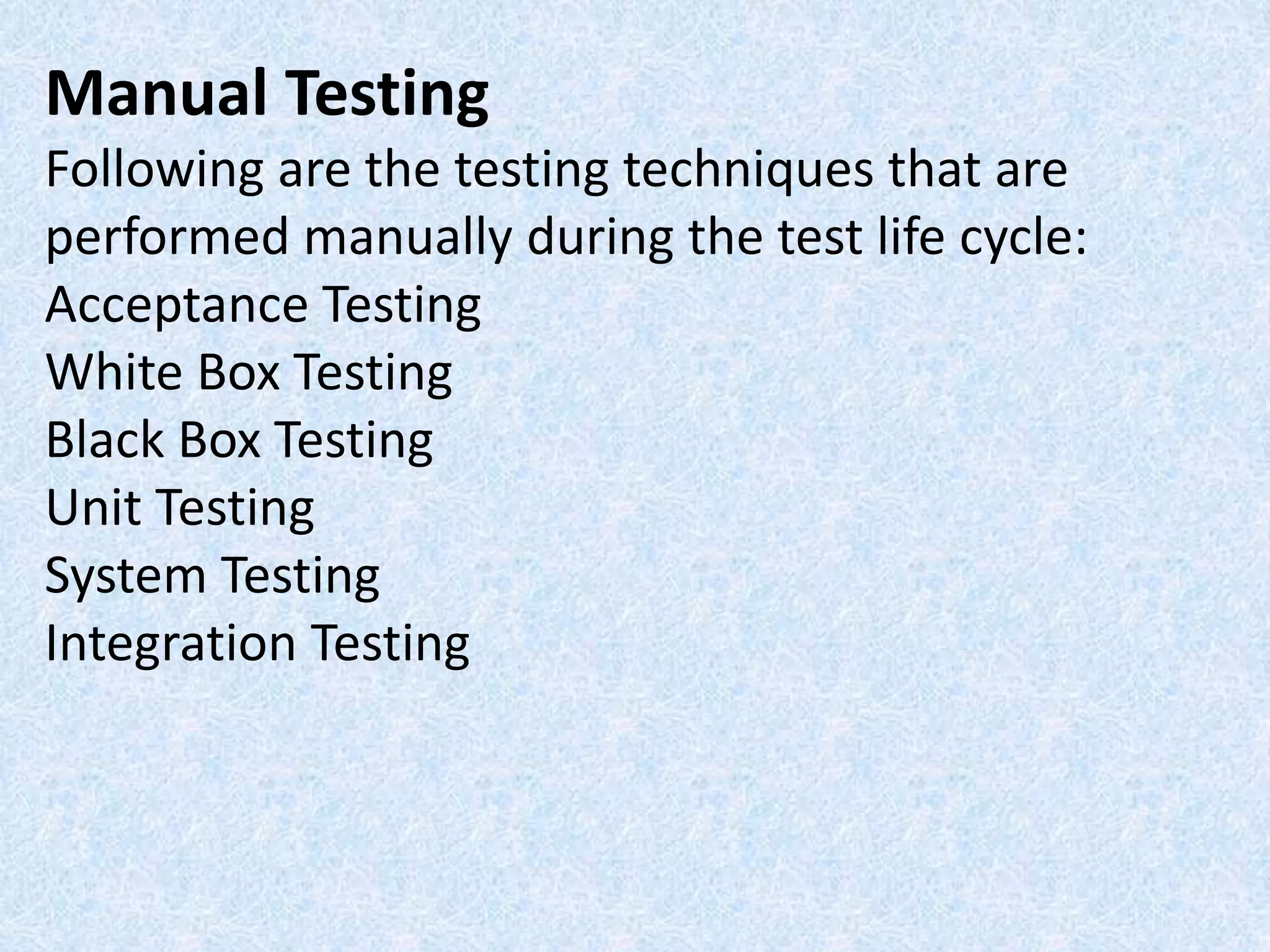 Manual Testing
Following are the testing techniques that are
performed manually during the test life cycle:
Acceptance Testing
White Box Testing
Black Box Testing
Unit Testing
System Testing
Integration Testing
 