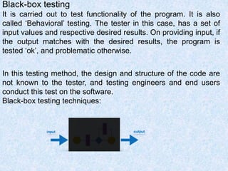 Black-box testing
It is carried out to test functionality of the program. It is also
called ‘Behavioral’ testing. The tester in this case, has a set of
input values and respective desired results. On providing input, if
the output matches with the desired results, the program is
tested ‘ok’, and problematic otherwise.
In this testing method, the design and structure of the code are
not known to the tester, and testing engineers and end users
conduct this test on the software.
Black-box testing techniques:
 
