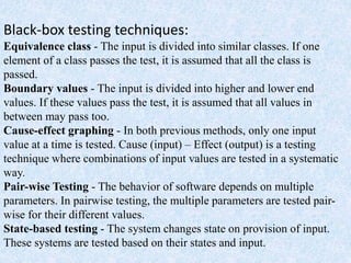 Black-box testing techniques:
Equivalence class - The input is divided into similar classes. If one
element of a class passes the test, it is assumed that all the class is
passed.
Boundary values - The input is divided into higher and lower end
values. If these values pass the test, it is assumed that all values in
between may pass too.
Cause-effect graphing - In both previous methods, only one input
value at a time is tested. Cause (input) – Effect (output) is a testing
technique where combinations of input values are tested in a systematic
way.
Pair-wise Testing - The behavior of software depends on multiple
parameters. In pairwise testing, the multiple parameters are tested pair-
wise for their different values.
State-based testing - The system changes state on provision of input.
These systems are tested based on their states and input.
 