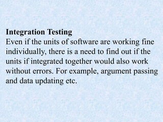 Integration Testing
Even if the units of software are working fine
individually, there is a need to find out if the
units if integrated together would also work
without errors. For example, argument passing
and data updating etc.
 