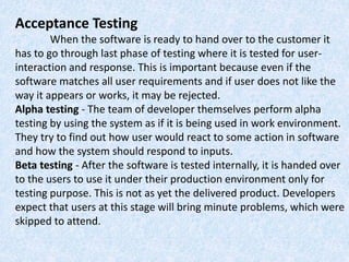 Acceptance Testing
When the software is ready to hand over to the customer it
has to go through last phase of testing where it is tested for user-
interaction and response. This is important because even if the
software matches all user requirements and if user does not like the
way it appears or works, it may be rejected.
Alpha testing - The team of developer themselves perform alpha
testing by using the system as if it is being used in work environment.
They try to find out how user would react to some action in software
and how the system should respond to inputs.
Beta testing - After the software is tested internally, it is handed over
to the users to use it under their production environment only for
testing purpose. This is not as yet the delivered product. Developers
expect that users at this stage will bring minute problems, which were
skipped to attend.
 