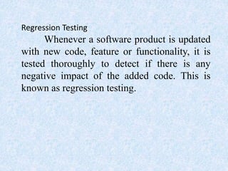 Regression Testing
Whenever a software product is updated
with new code, feature or functionality, it is
tested thoroughly to detect if there is any
negative impact of the added code. This is
known as regression testing.
 