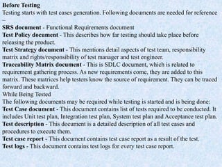 Before Testing
Testing starts with test cases generation. Following documents are needed for reference
–
SRS document - Functional Requirements document
Test Policy document - This describes how far testing should take place before
releasing the product.
Test Strategy document - This mentions detail aspects of test team, responsibility
matrix and rights/responsibility of test manager and test engineer.
Traceability Matrix document - This is SDLC document, which is related to
requirement gathering process. As new requirements come, they are added to this
matrix. These matrices help testers know the source of requirement. They can be traced
forward and backward.
While Being Tested
The following documents may be required while testing is started and is being done:
Test Case document - This document contains list of tests required to be conducted. It
includes Unit test plan, Integration test plan, System test plan and Acceptance test plan.
Test description - This document is a detailed description of all test cases and
procedures to execute them.
Test case report - This document contains test case report as a result of the test.
Test logs - This document contains test logs for every test case report.
 