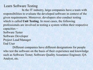 Learn Software Testing
In the IT industry, large companies have a team with
responsibilities to evaluate the developed software in context of the
given requirements. Moreover, developers also conduct testing
which is called Unit Testing. In most cases, the following
professionals are involved in testing a system within their respective
capacities −
Software Tester
Software Developer
Project Lead/Manager
End User
Different companies have different designations for people
who test the software on the basis of their experience and knowledge
such as Software Tester, Software Quality Assurance Engineer, QA
Analyst, etc.
 