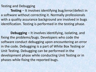 Testing and Debugging
Testing − It involves identifying bug/error/defect in
a software without correcting it. Normally professionals
with a quality assurance background are involved in bugs
identification. Testing is performed in the testing phase.
Debugging − It involves identifying, isolating, and
fixing the problems/bugs. Developers who code the
software conduct debugging upon encountering an error
in the code. Debugging is a part of White Box Testing or
Unit Testing. Debugging can be performed in the
development phase while conducting Unit Testing or in
phases while fixing the reported bugs.
 