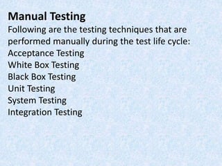 Manual Testing
Following are the testing techniques that are
performed manually during the test life cycle:
Acceptance Testing
White Box Testing
Black Box Testing
Unit Testing
System Testing
Integration Testing
 