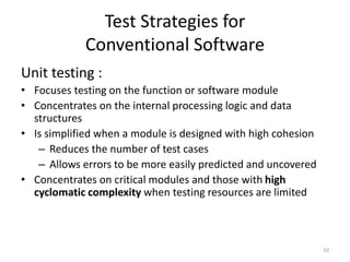 Test Strategies for
Conventional Software
Unit testing :
• Focuses testing on the function or software module
• Concentrates on the internal processing logic and data
structures
• Is simplified when a module is designed with high cohesion
– Reduces the number of test cases
– Allows errors to be more easily predicted and uncovered
• Concentrates on critical modules and those with high
cyclomatic complexity when testing resources are limited
10
 