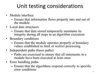 Unit testing considerations
• Module interface
– Ensure that information flows properly into and out of
the module
• Local data structures
– Ensure that data stored temporarily maintains its
integrity during all steps in an algorithm execution
• Boundary conditions
– Ensure that the module operates properly at boundary
values established to limit or restrict processing
• Independent paths (basis paths)
– Paths are exercised to ensure that all statements in a
module have been executed at least once
• Error handling paths
– Ensure that the algorithms respond correctly to specific
error conditions 12
 