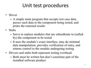 Unit test procedures
• Driver
– A simple main program that accepts test case data,
passes such data to the component being tested, and
prints the returned results
• Stubs
– Serve to replace modules that are subordinate to (called
by) the component to be tested
– It uses the module’s exact interface, may do minimal
data manipulation, provides verification of entry, and
returns control to the module undergoing testing
• Drivers and stubs both represent testing overhead.
– Both must be written but don’t constitute part of the
installed software product
13
 