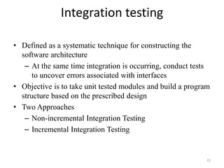 Integration testing
• Defined as a systematic technique for constructing the
software architecture
– At the same time integration is occurring, conduct tests
to uncover errors associated with interfaces
• Objective is to take unit tested modules and build a program
structure based on the prescribed design
• Two Approaches
– Non-incremental Integration Testing
– Incremental Integration Testing
15
 