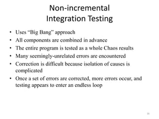 Non-incremental
Integration Testing
• Uses “Big Bang” approach
• All components are combined in advance
• The entire program is tested as a whole Chaos results
• Many seemingly-unrelated errors are encountered
• Correction is difficult because isolation of causes is
complicated
• Once a set of errors are corrected, more errors occur, and
testing appears to enter an endless loop
16
 