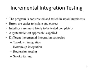 Incremental Integration Testing
• The program is constructed and tested in small increments
• Errors are easier to isolate and correct
• Interfaces are more likely to be tested completely
• A systematic test approach is applied
• Different incremental integration strategies
– Top-down integration
– Bottom-up integration
– Regression testing
– Smoke testing
17
 