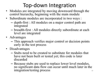 Top-down Integration
• Modules are integrated by moving downward through the
control hierarchy, beginning with the main module
• Subordinate modules are incorporated in two ways :
– depth-first : All modules on a major control path are
integrated
– breadth-first : All modules directly subordinate at each
level are integrated
• Advantages
– This approach verifies major control or decision points
early in the test process
• Disadvantages
– Stubs need to be created to substitute for modules that
have not been built or tested yet; this code is later
discarded
– Because stubs are used to replace lower level modules,
no significant data flow can occur until much later in the
integration/testing process 18
 