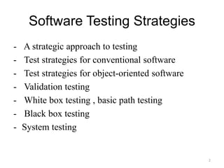 Software Testing Strategies
- A strategic approach to testing
- Test strategies for conventional software
- Test strategies for object-oriented software
- Validation testing
- White box testing , basic path testing
- Black box testing
- System testing
2
 