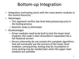 Bottom-up Integration
• Integration and testing starts with the most atomic modules in
the control hierarchy
• Advantages
– This approach verifies low-level data processing early in
the testing process
– Need for stubs is eliminated
• Disadvantages
– Driver modules need to be built to test the lower-level
modules; this code is later discarded or expanded into a
full-featured version
– Drivers inherently do not contain the complete algorithms
that will eventually use the services of the lower-level
modules; consequently, testing may be incomplete or
more testing may be needed later when the upper level
modules are available
20
 