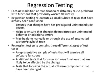 Regression Testing
• Each new addition or modification of data may cause problems
with functions that previously worked flawlessly
• Regression testing re-executes a small subset of tests that have
already been conducted
– Ensures that changes have not propagated unintended side
effects
– Helps to ensure that changes do not introduce unintended
behavior or additional errors
– May be done manually or through the use of automated
capture/playback tools
• Regression test suite contains three different classes of test
cases
– A representative sample of tests that will exercise all
software functions
– Additional tests that focus on software functions that are
likely to be affected by the change
– Tests that focus on the actual software components that
have been changed
22
 