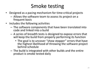 Smoke testing
• Designed as a pacing mechanism for time-critical projects
– Allows the software team to assess its project on a
frequent basis
• Includes the following activities
– The software components that have been translated into
code and linked into a build
– A series of breadth tests is designed to expose errors that
will keep the build from properly performing its function
• The goal is to uncover “show stopper” errors that have
the highest likelihood of throwing the software project
behind schedule
– The build is integrated with other builds and the entire
product is smoke tested daily
23
 