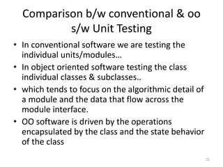 Comparison b/w conventional & oo
s/w Unit Testing
• In conventional software we are testing the
individual units/modules…
• In object oriented software testing the class
individual classes & subclasses..
• which tends to focus on the algorithmic detail of
a module and the data that flow across the
module interface.
• OO software is driven by the operations
encapsulated by the class and the state behavior
of the class
25
 