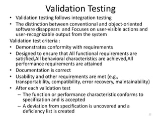 Validation Testing
• Validation testing follows integration testing
• The distinction between conventional and object-oriented
software disappears and Focuses on user-visible actions and
user-recognizable output from the system
Validation test criteria :
• Demonstrates conformity with requirements
• Designed to ensure that All functional requirements are
satisfied,All behavioral characteristics are achieved,All
performance requirements are attained
• Documentation is correct
• Usability and other requirements are met (e.g.,
transportability, compatibility, error recovery, maintainability)
• After each validation test
– The function or performance characteristic conforms to
specification and is accepted
– A deviation from specification is uncovered and a
deficiency list is created 27
 